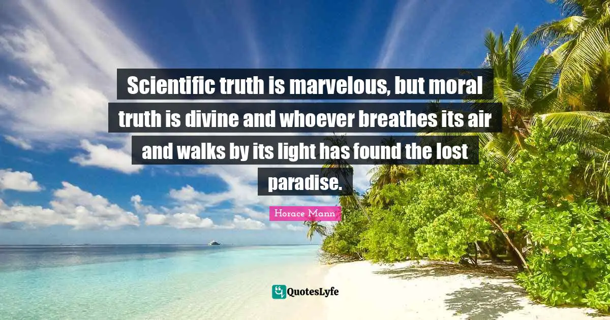 Scientific truth is marvelous, but moral truth is divine and whoever breathes its air and walks by its light has found the lost paradise.