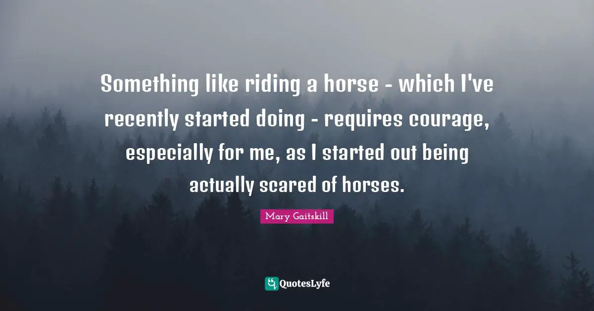 Something like riding a horse - which I've recently started doing - requires courage, especially for me, as I started out being actually scared of horses.