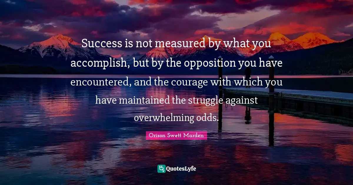 Orison Swett Marden Quotes: "Success is not measured by what you accomplish, but by the opposition you have encountered, and the courage with which you have maintained the struggle against overwhelming odds."