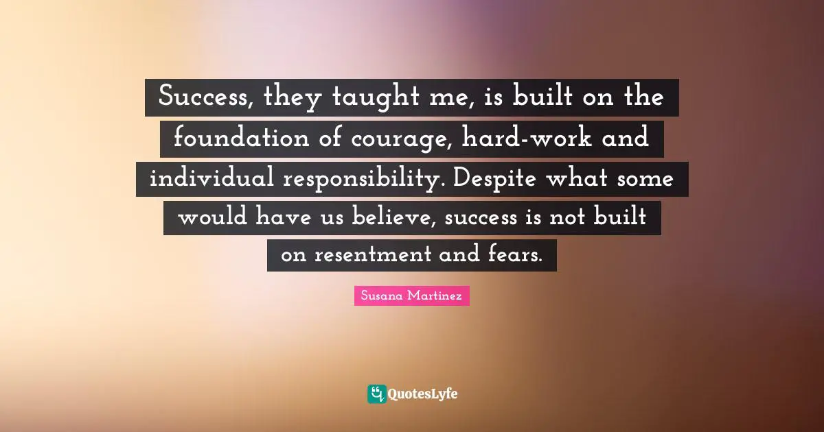 Success, they taught me, is built on the foundation of courage, hard-work and individual responsibility. Despite what some would have us believe, success is not built on resentment and fears.