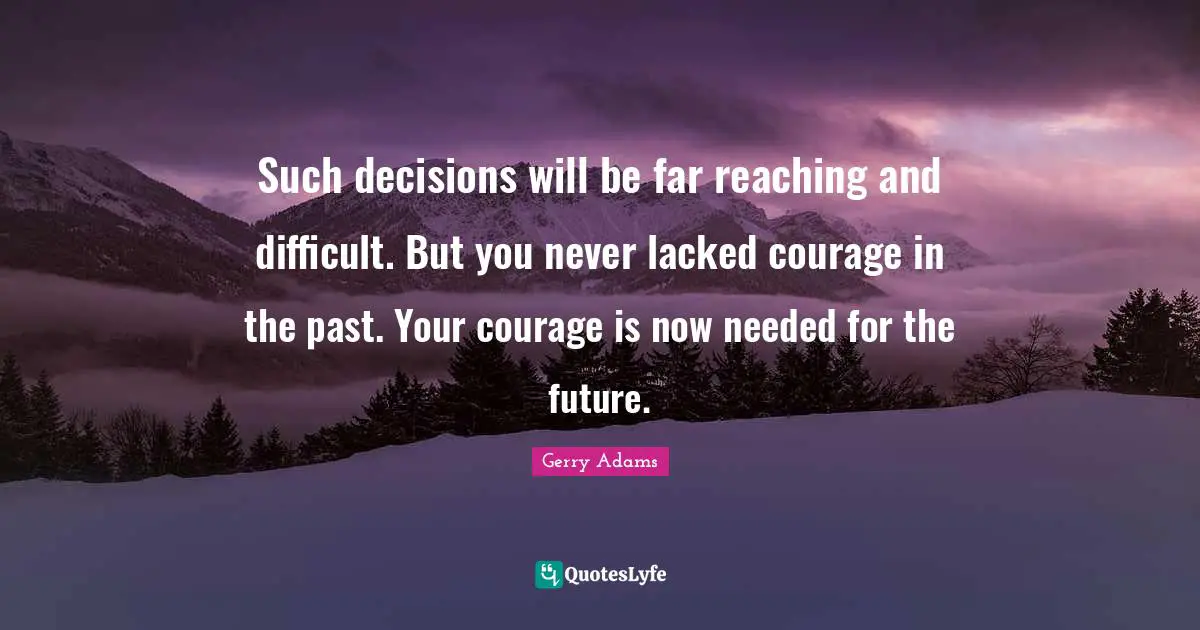 Such decisions will be far reaching and difficult. But you never lacked courage in the past. Your courage is now needed for the future.