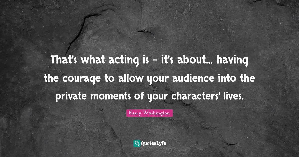 That's what acting is - it's about... having the courage to allow your audience into the private moments of your characters' lives.