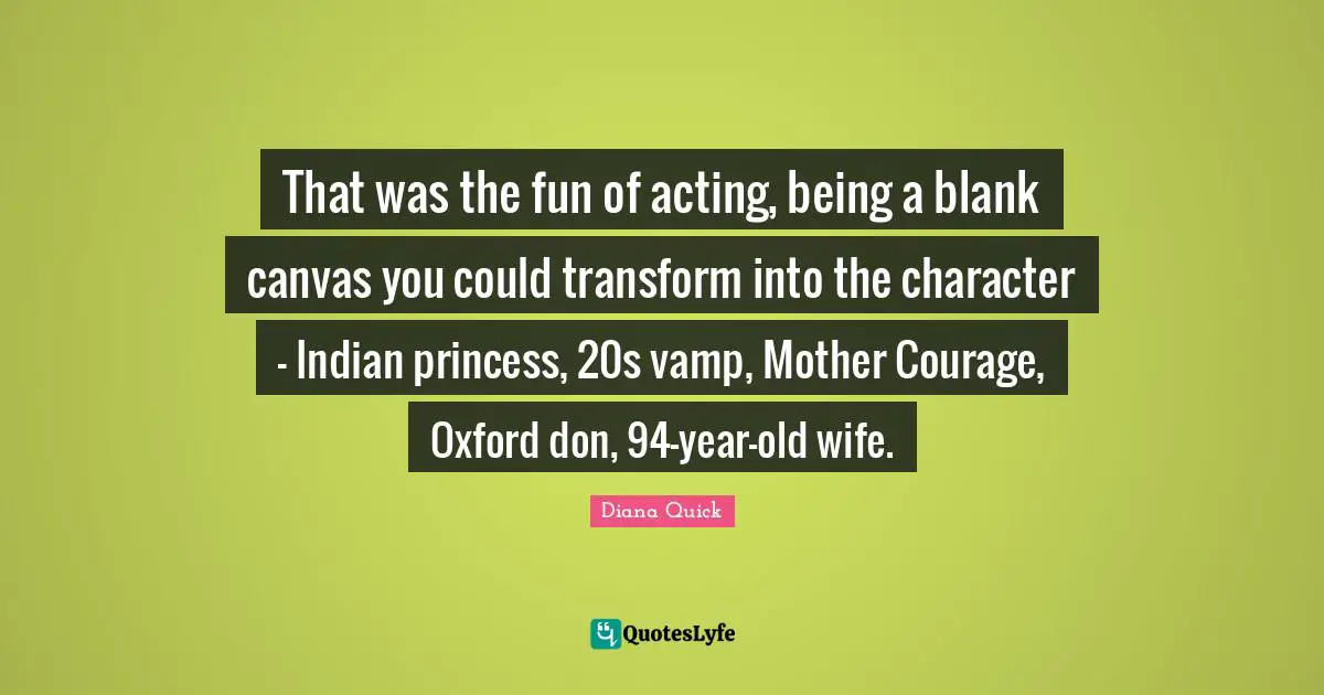 That was the fun of acting, being a blank canvas you could transform into the character - Indian princess, 20s vamp, Mother Courage, Oxford don, 94-year-old wife.
