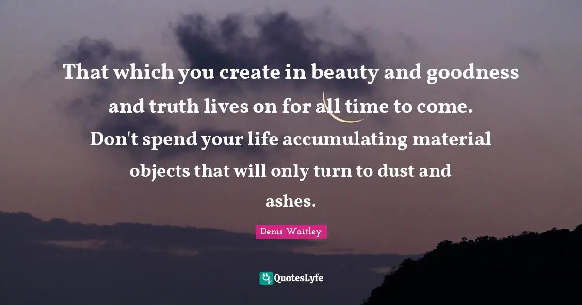 Denis Waitley Quotes: "That which you create in beauty and goodness and truth lives on for all time to come. Don't spend your life accumulating material objects that will only turn to dust and ashes."