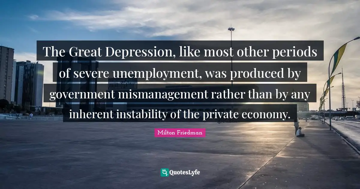 Milton Friedman Quotes: "The Great Depression, like most other periods of severe unemployment, was produced by government mismanagement rather than by any inherent instability of the private economy."