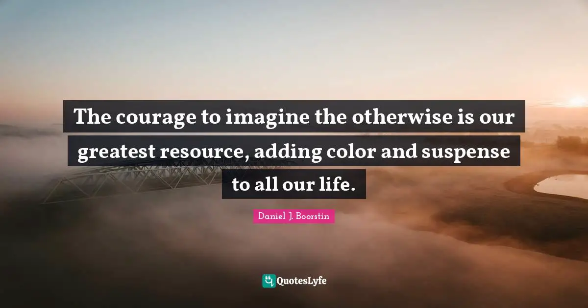 The courage to imagine the otherwise is our greatest resource, adding color and suspense to all our life.