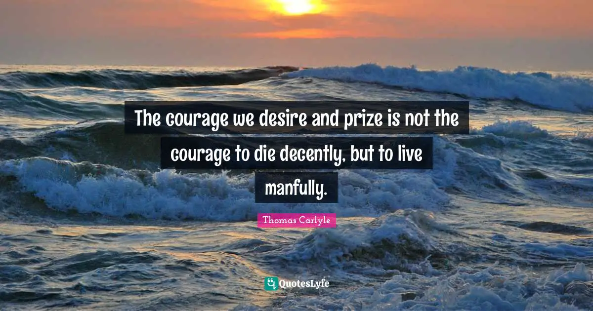 The courage we desire and prize is not the courage to die decently, but to live manfully.