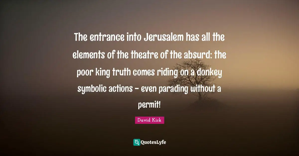 The entrance into Jerusalem has all the elements of the theatre of the absurd: the poor king truth comes riding on a donkey symbolic actions - even parading without a permit!