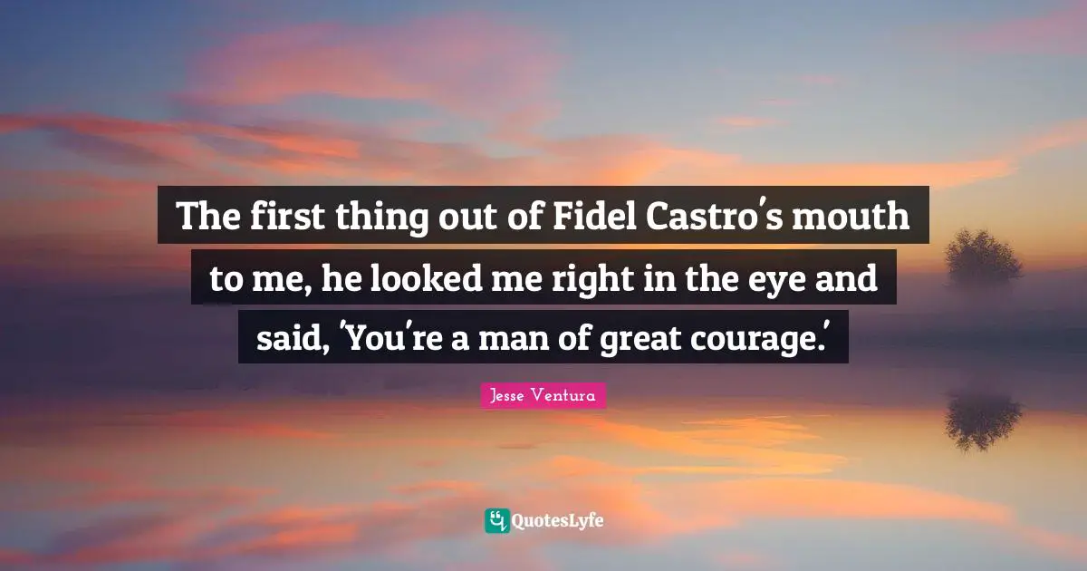 The first thing out of Fidel Castro's mouth to me, he looked me right in the eye and said, 'You're a man of great courage.'