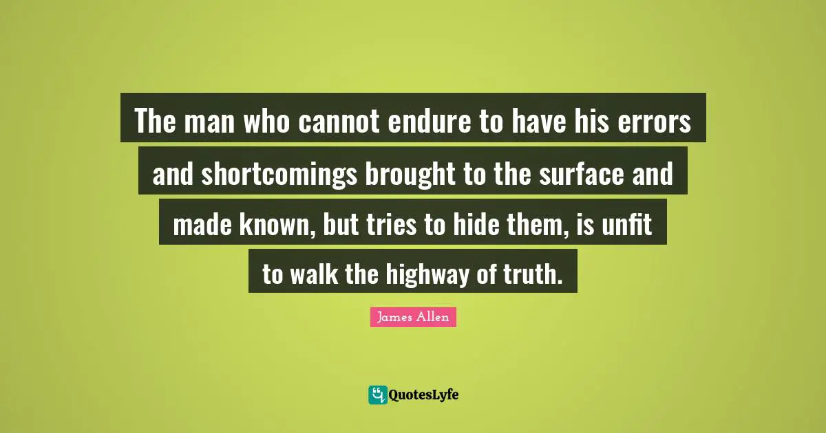 The man who cannot endure to have his errors and shortcomings brought to the surface and made known, but tries to hide them, is unfit to walk the highway of truth.