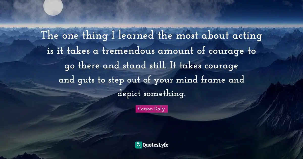 The one thing I learned the most about acting is it takes a tremendous amount of courage to go there and stand still. It takes courage and guts to step out of your mind frame and depict something.