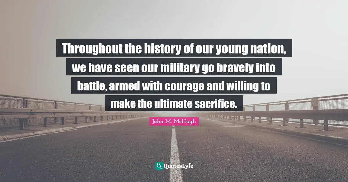Throughout the history of our young nation, we have seen our military go bravely into battle, armed with courage and willing to make the ultimate sacrifice.