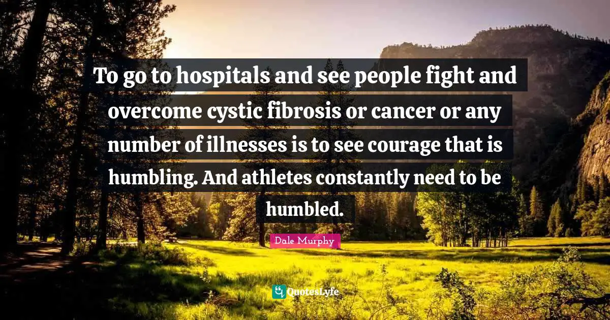 To go to hospitals and see people fight and overcome cystic fibrosis or cancer or any number of illnesses is to see courage that is humbling. And athletes constantly need to be humbled.