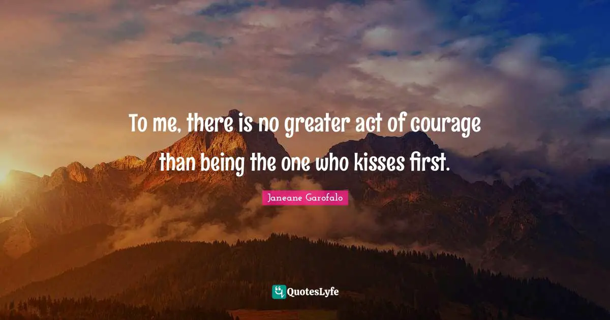 To me, there is no greater act of courage than being the one who kisses first.