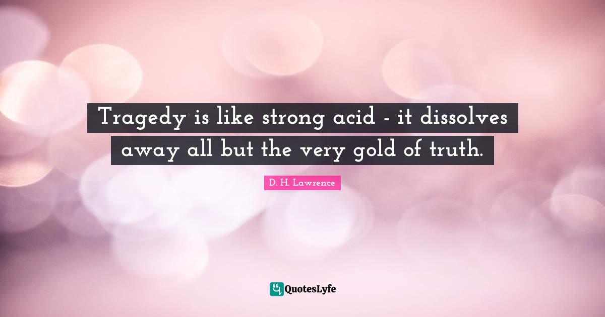 Tragedy is like strong acid - it dissolves away all but the very gold of truth.