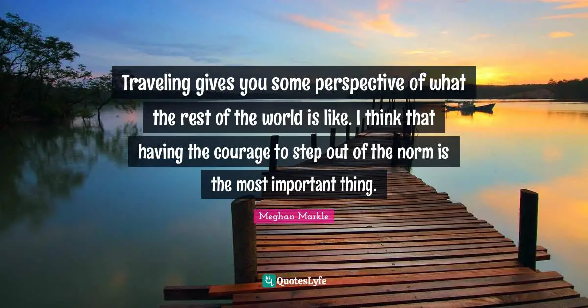 Traveling gives you some perspective of what the rest of the world is like. I think that having the courage to step out of the norm is the most important thing.