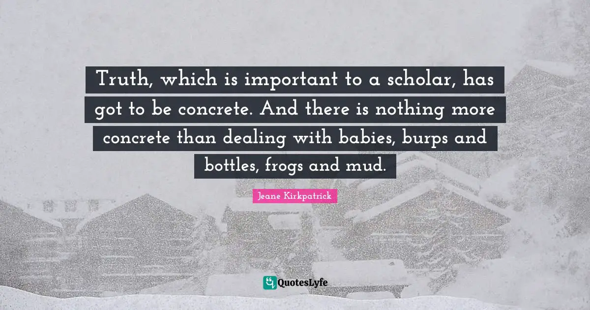 Truth, which is important to a scholar, has got to be concrete. And there is nothing more concrete than dealing with babies, burps and bottles, frogs and mud.