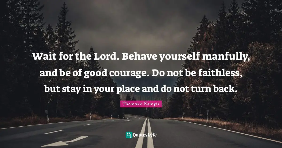 Wait for the Lord. Behave yourself manfully, and be of good courage. Do not be faithless, but stay in your place and do not turn back.