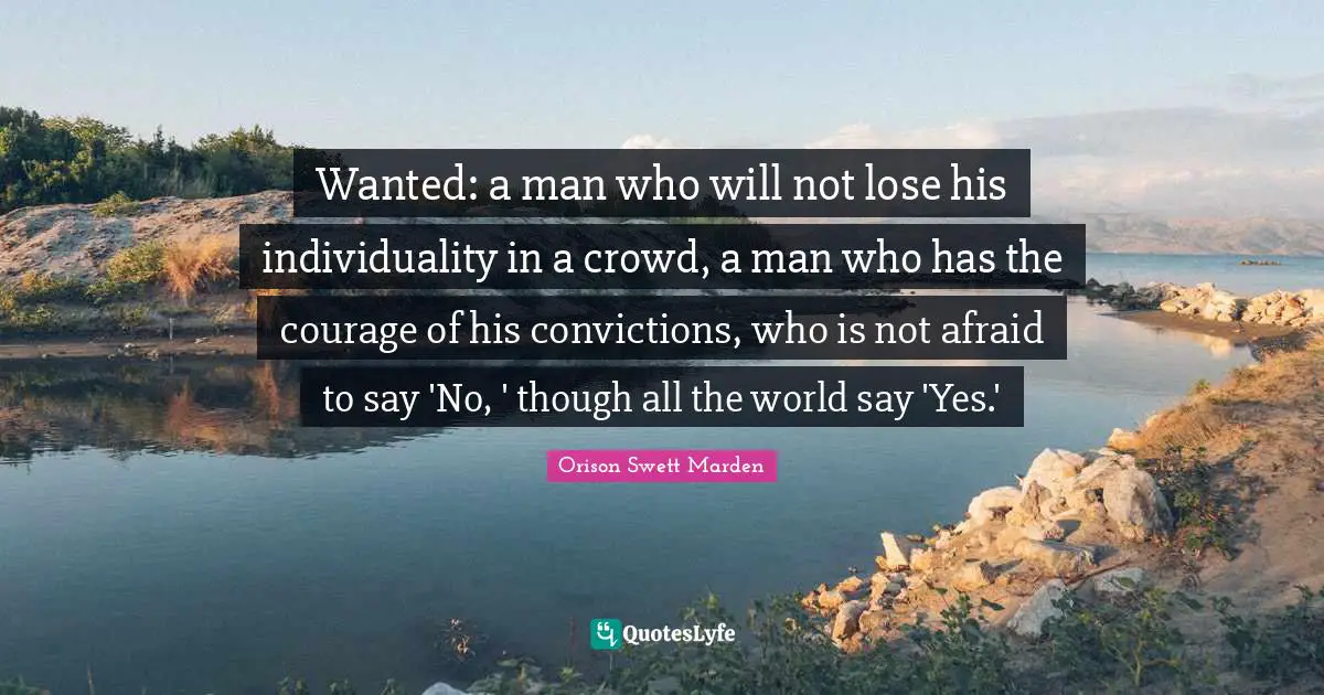 Wanted: a man who will not lose his individuality in a crowd, a man who has the courage of his convictions, who is not afraid to say 'No, ' though all the world say 'Yes.'