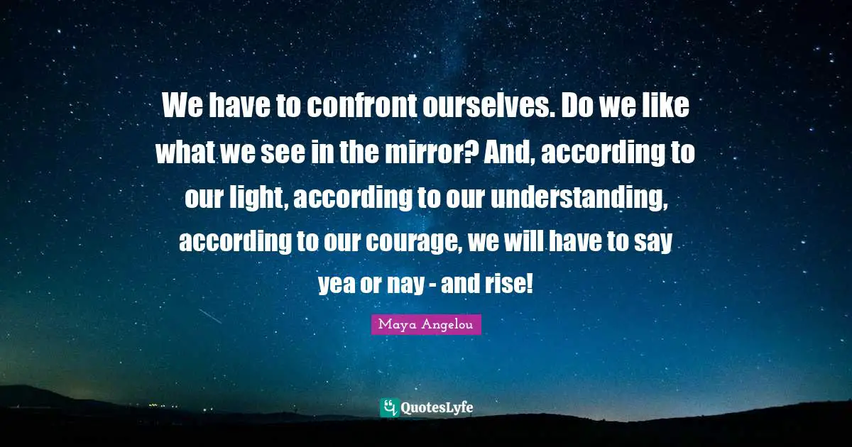 Maya Angelou Quotes: We have to confront ourselves. Do we like what we see in the mirror? And, according to our light, according to our understanding, according to our courage, we will have to say yea or nay - and rise!
