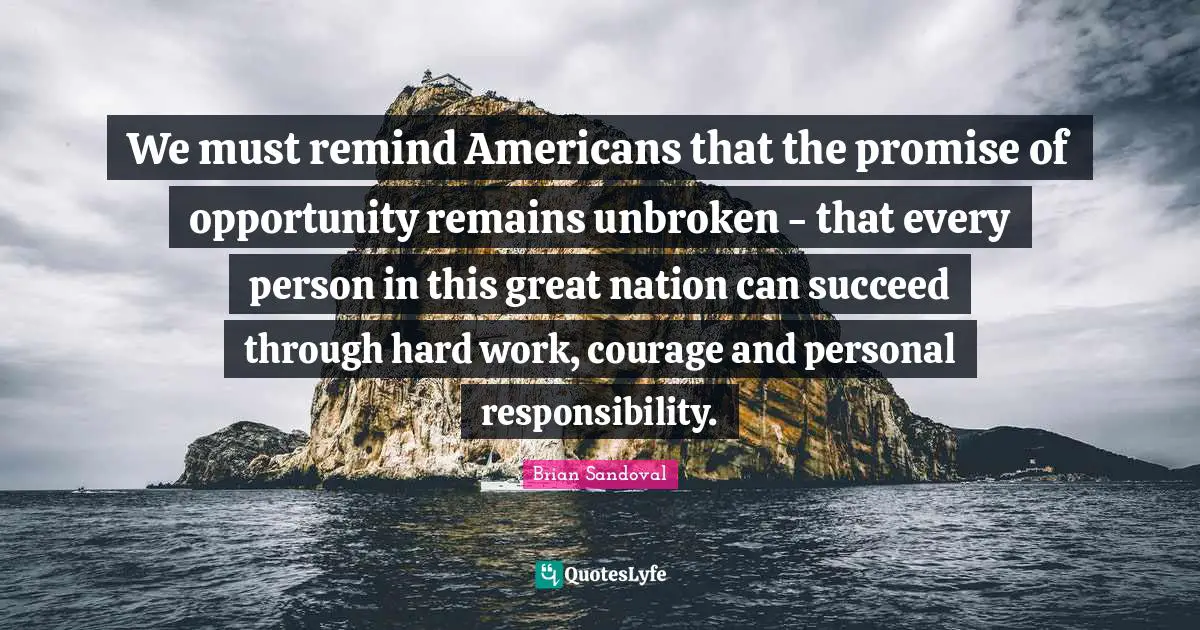 Great Work Quotes: "We must remind Americans that the promise of opportunity remains unbroken - that every person in this great nation can succeed through hard work, courage and personal responsibility."