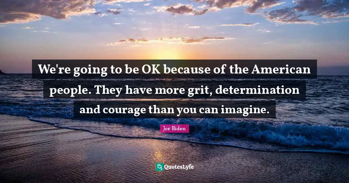 We're going to be OK because of the American people. They have more grit, determination and courage than you can imagine.