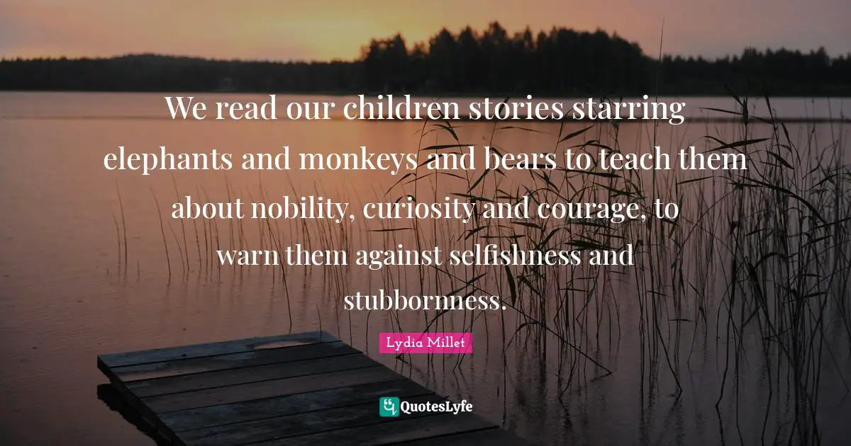 We read our children stories starring elephants and monkeys and bears to teach them about nobility, curiosity and courage, to warn them against selfishness and stubbornness.
