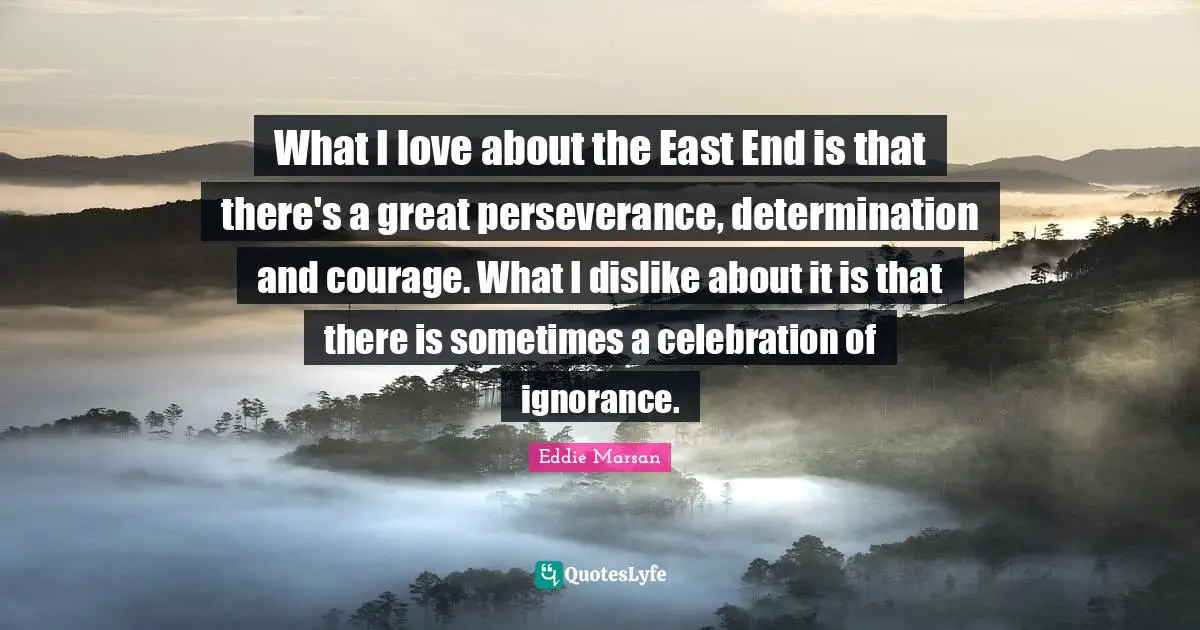 What I love about the East End is that there's a great perseverance, determination and courage. What I dislike about it is that there is sometimes a celebration of ignorance.