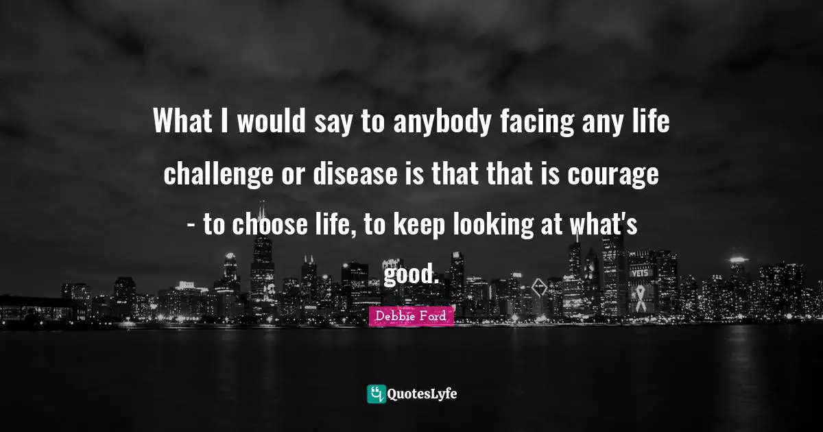 What I would say to anybody facing any life challenge or disease is that that is courage - to choose life, to keep looking at what's good.