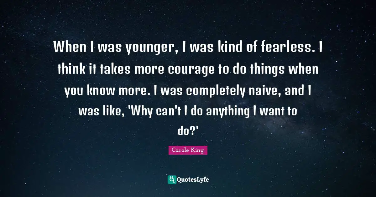 When I was younger, I was kind of fearless. I think it takes more courage to do things when you know more. I was completely naive, and I was like, 'Why can't I do anything I want to do?'