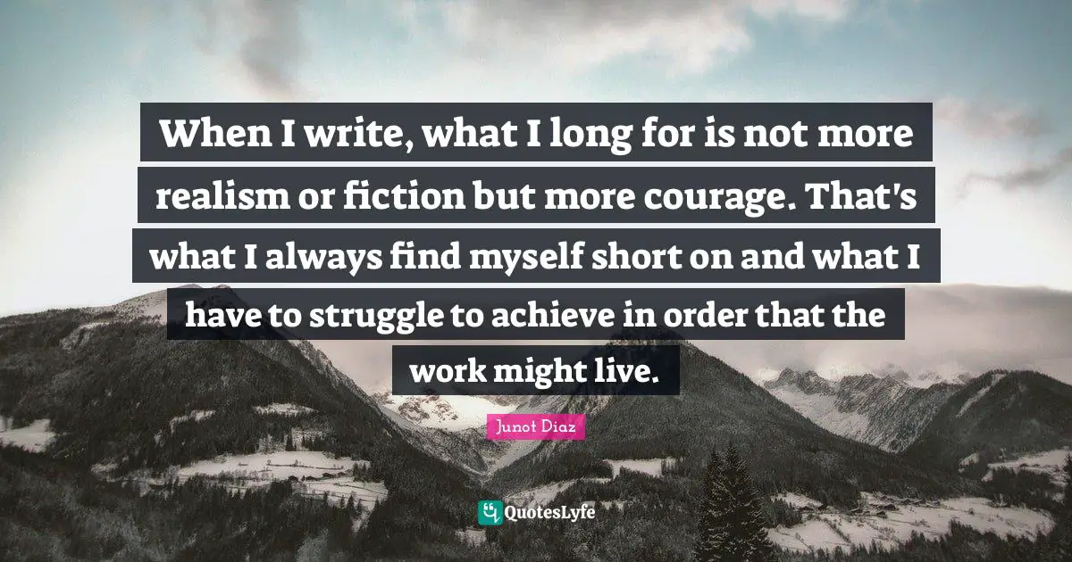 When I write, what I long for is not more realism or fiction but more courage. That's what I always find myself short on and what I have to struggle to achieve in order that the work might live.