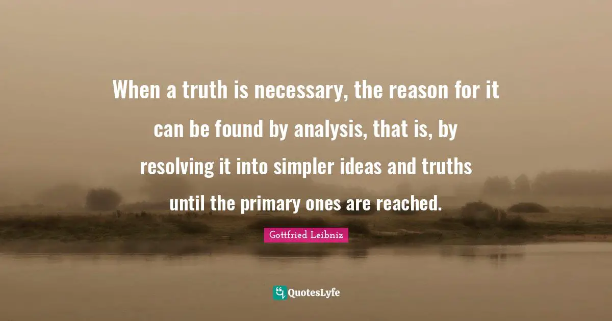 Gottfried Leibniz Quotes: "When a truth is necessary, the reason for it can be found by analysis, that is, by resolving it into simpler ideas and truths until the primary ones are reached."