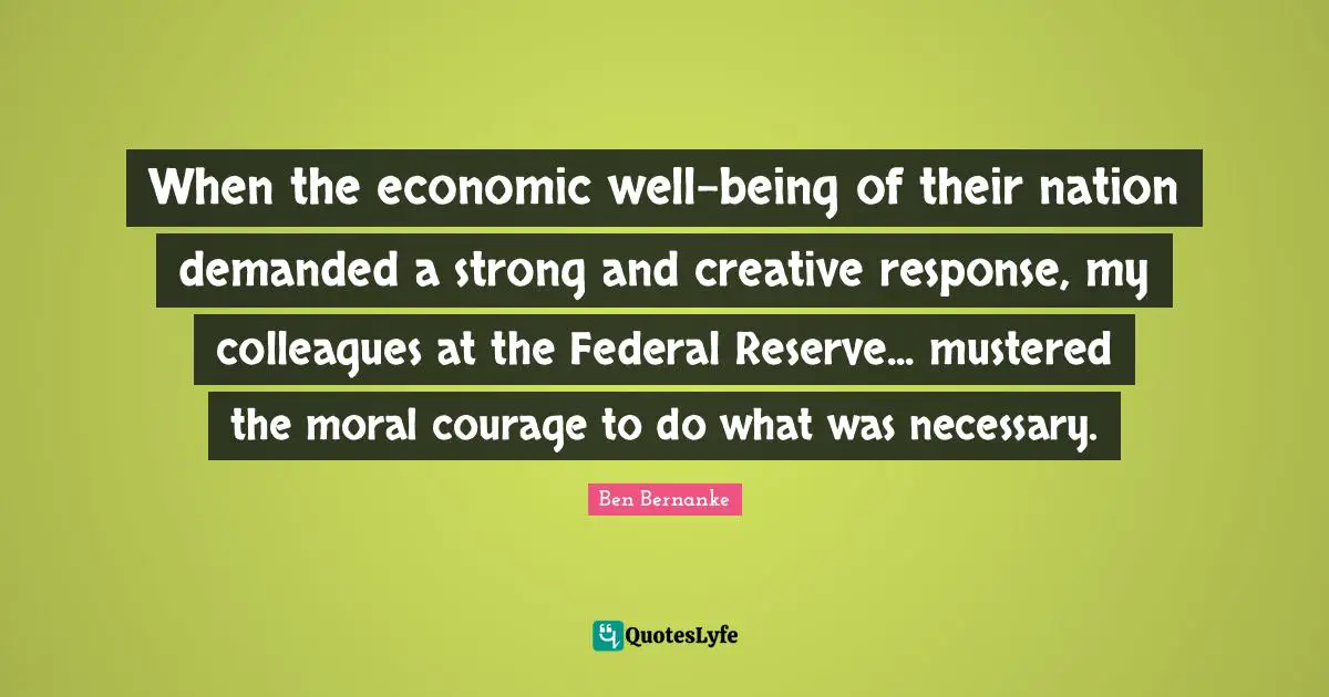 When the economic well-being of their nation demanded a strong and creative response, my colleagues at the Federal Reserve... mustered the moral courage to do what was necessary.