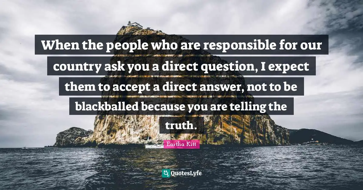 When the people who are responsible for our country ask you a direct question, I expect them to accept a direct answer, not to be blackballed because you are telling the truth.