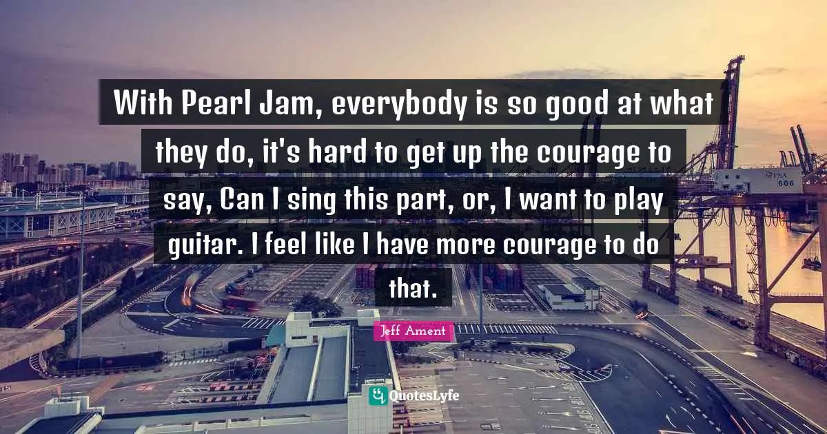 With Pearl Jam, everybody is so good at what they do, it's hard to get up the courage to say, Can I sing this part, or, I want to play guitar. I feel like I have more courage to do that.