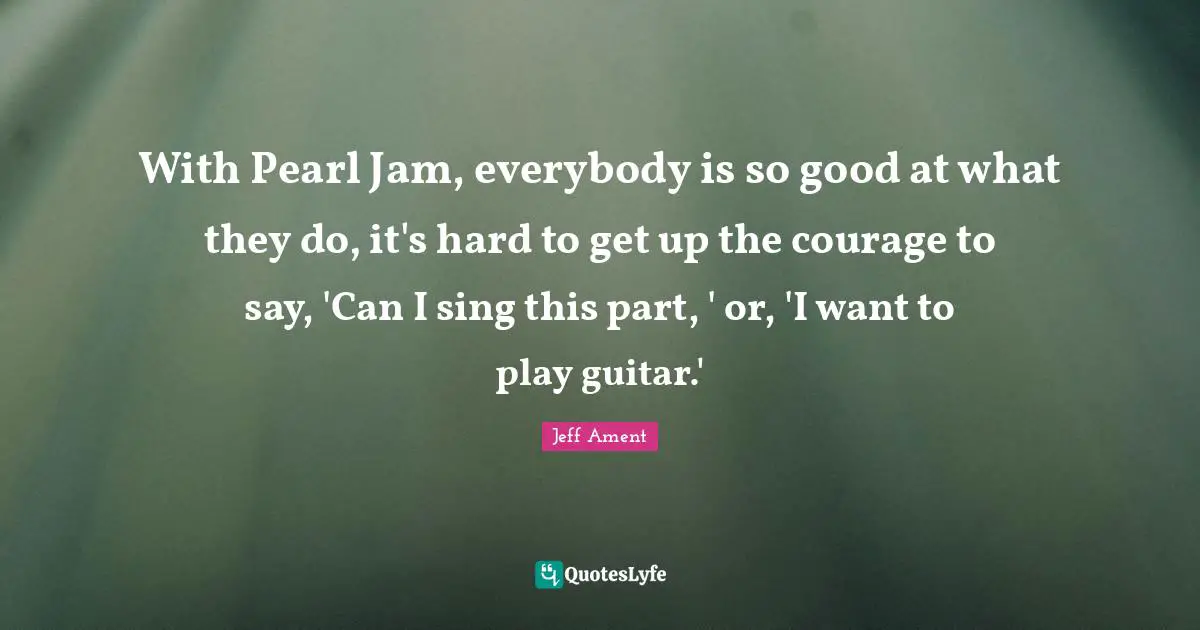 With Pearl Jam, everybody is so good at what they do, it's hard to get up the courage to say, 'Can I sing this part, ' or, 'I want to play guitar.'