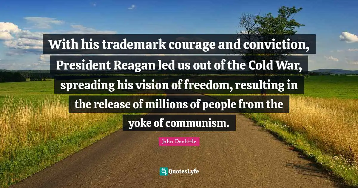 John Doolittle Quotes: "With his trademark courage and conviction, President Reagan led us out of the Cold War, spreading his vision of freedom, resulting in the release of millions of people from the yoke of communism."