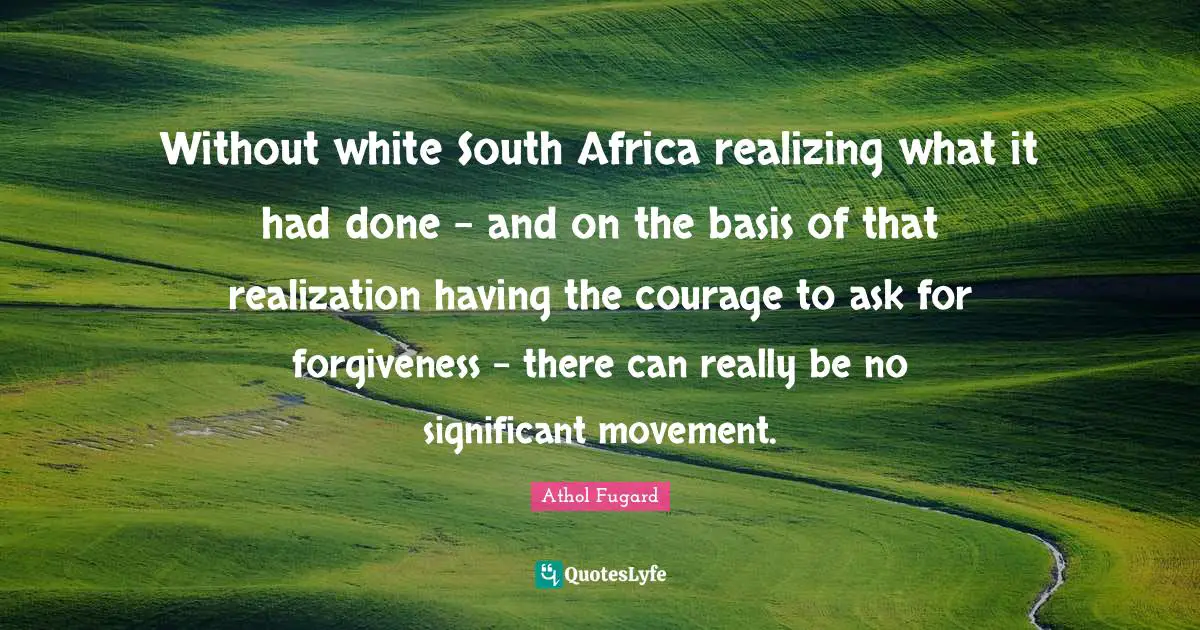 Without white South Africa realizing what it had done - and on the basis of that realization having the courage to ask for forgiveness - there can really be no significant movement.