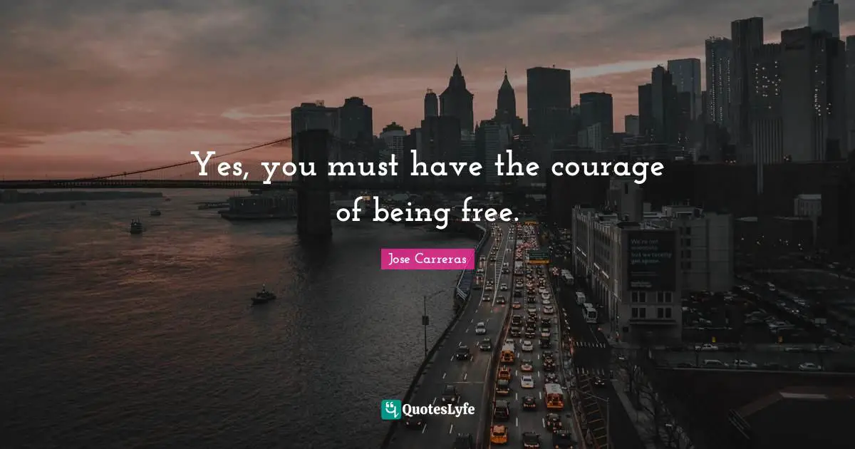 Yes, you must have the courage of being free.