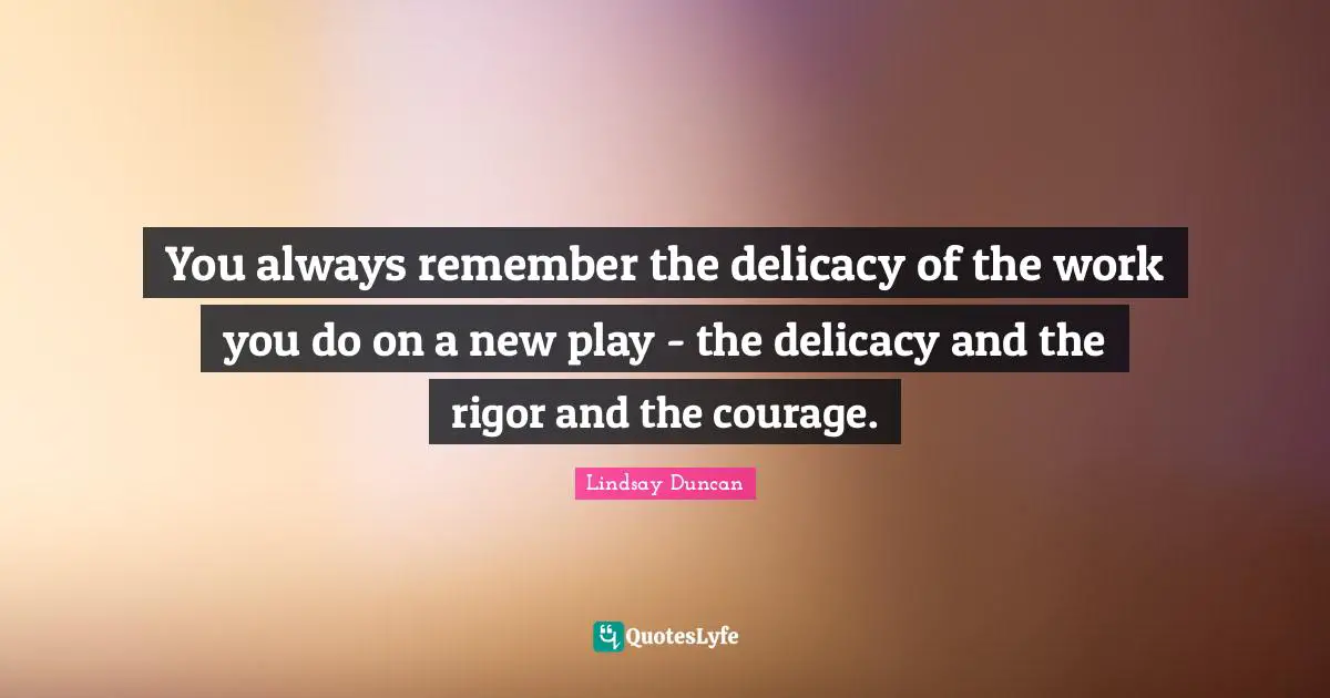 You always remember the delicacy of the work you do on a new play - the delicacy and the rigor and the courage.
