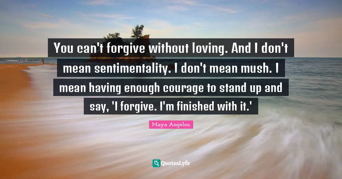 Maya Angelou Quotes: You can't forgive without loving. And I don't mean sentimentality. I don't mean mush. I mean having enough courage to stand up and say, 'I forgive. I'm finished with it.'