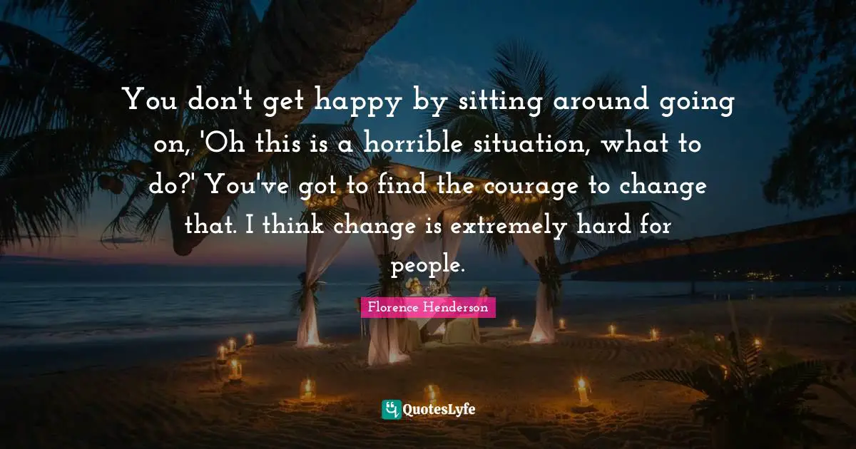 You don't get happy by sitting around going on, 'Oh this is a horrible situation, what to do?' You've got to find the courage to change that. I think change is extremely hard for people.
