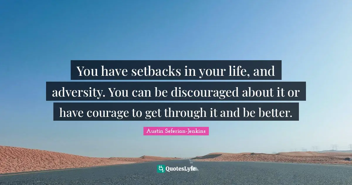 You have setbacks in your life, and adversity. You can be discouraged about it or have courage to get through it and be better.