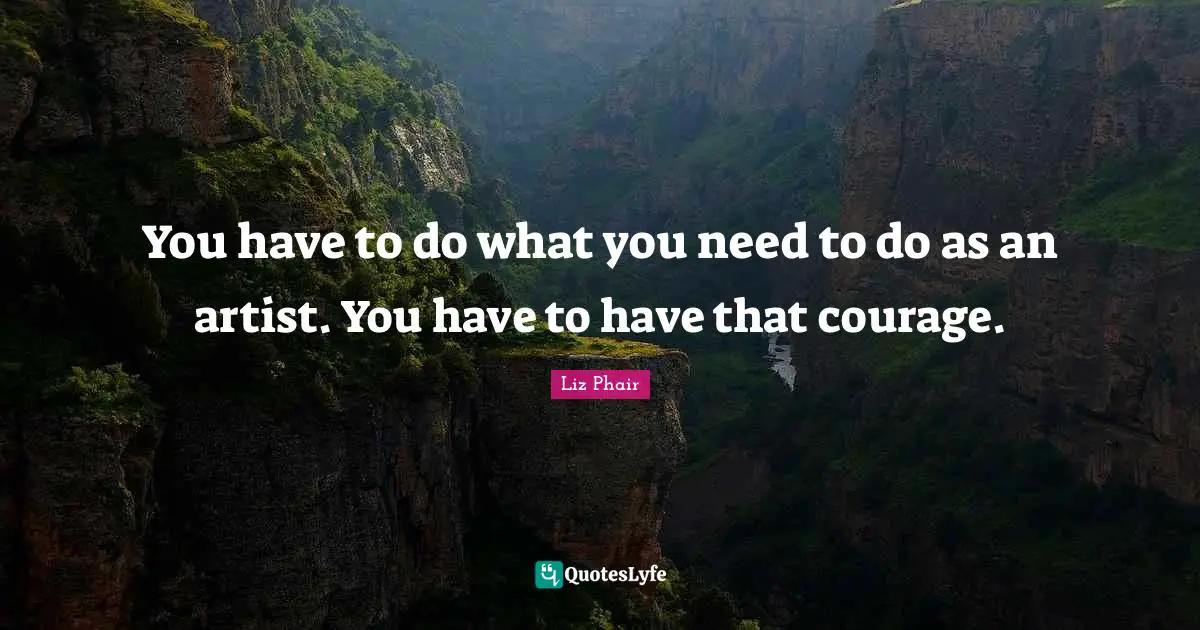 You have to do what you need to do as an artist. You have to have that courage.