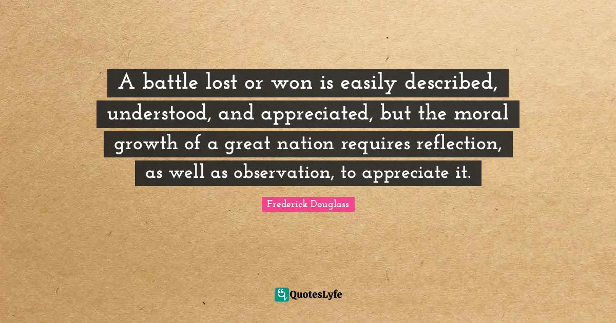 A battle lost or won is easily described, understood, and appreciated, but the moral growth of a great nation requires reflection, as well as observation, to appreciate it.