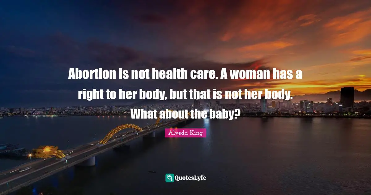 Abortion is not health care. A woman has a right to her body, but that is not her body. What about the baby?