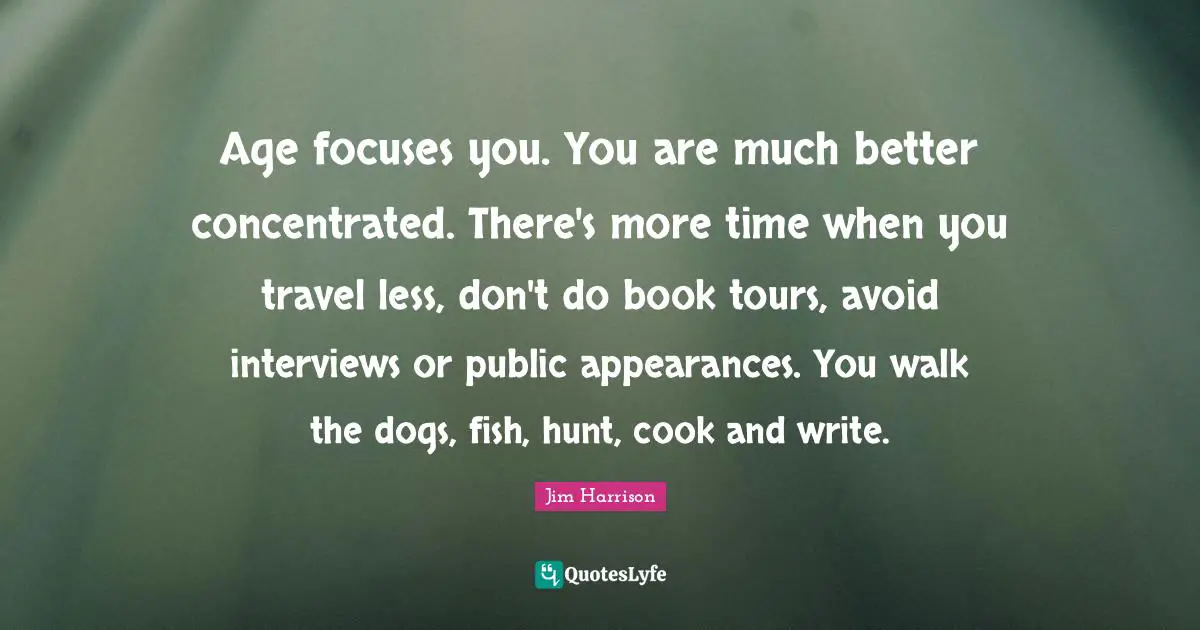 Age focuses you. You are much better concentrated. There's more time when you travel less, don't do book tours, avoid interviews or public appearances. You walk the dogs, fish, hunt, cook and write.