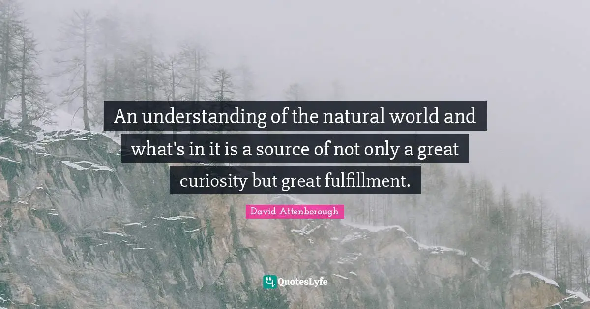 An understanding of the natural world and what's in it is a source of not only a great curiosity but great fulfillment.