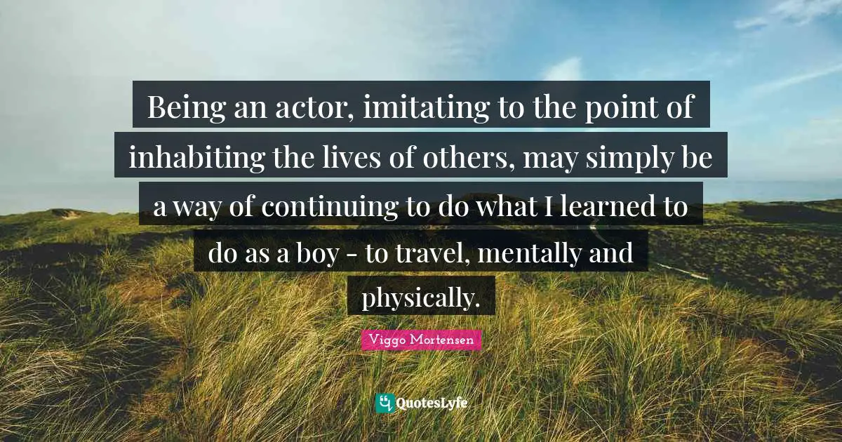 Being an actor, imitating to the point of inhabiting the lives of others, may simply be a way of continuing to do what I learned to do as a boy - to travel, mentally and physically.