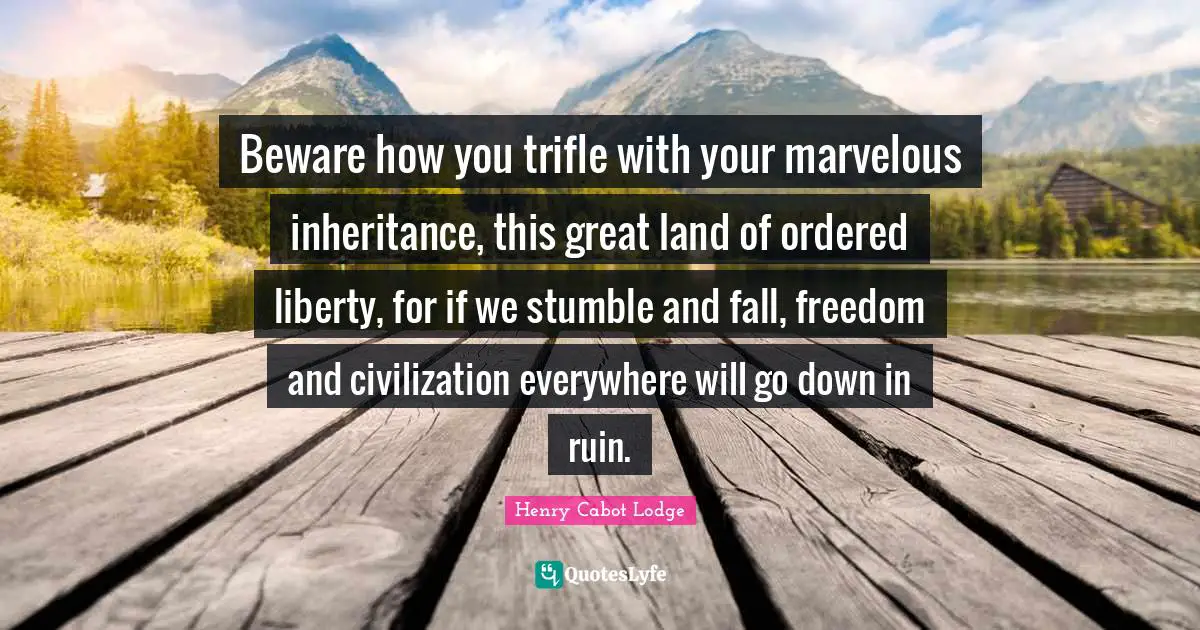 Beware how you trifle with your marvelous inheritance, this great land of ordered liberty, for if we stumble and fall, freedom and civilization everywhere will go down in ruin.